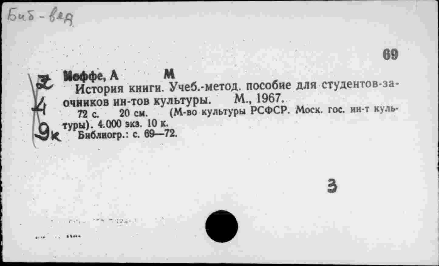 ﻿Бч.ъ -
69
Иоффе, А М
История книги. Учеб.-метод. пособие для студентов-заочников ин-тов культуры. М., 1967.
72 с. 20 см. (М-во культуры РСФСР. Моск. гос. ин-т куль-туры). 4.000 экз. 10 к.
Библиогр.: с. 69—72.
3